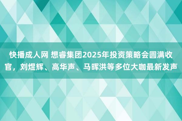 快播成人网 想睿集团2025年投资策略会圆满收官，刘煜辉、高华声、马晖洪等多位大咖最新发声