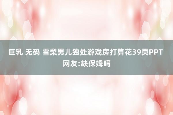 巨乳 无码 雪梨男儿独处游戏房打算花39页PPT 网友:缺保姆吗
