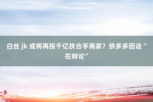 白丝 jk 或将再投千亿扶合手商家?拼多多回话“在辩论”