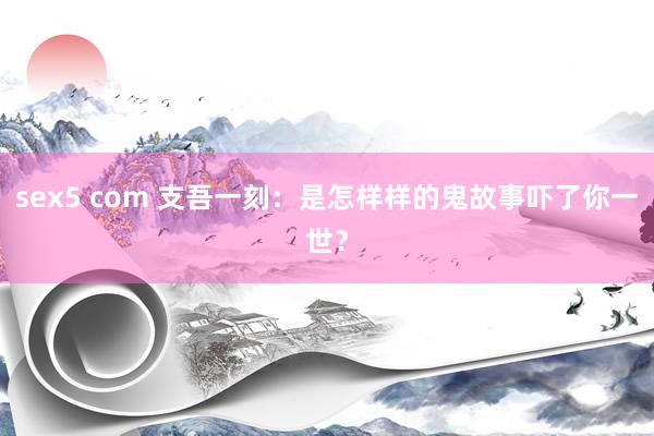 sex5 com 支吾一刻：是怎样样的鬼故事吓了你一世？