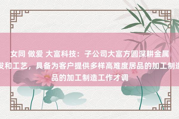 女同 做爱 大富科技：子公司大富方圆深耕金属材料的研发和工艺，具备为客户提供多样高难度居品的加工制造工作才调