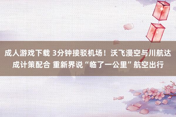 成人游戏下载 3分钟接驳机场！沃飞漫空与川航达成计策配合 重新界说“临了一公里”航空出行