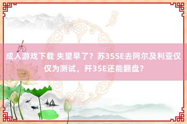 成人游戏下载 失望早了？苏35SE去阿尔及利亚仅仅为测试，歼35E还能翻盘？