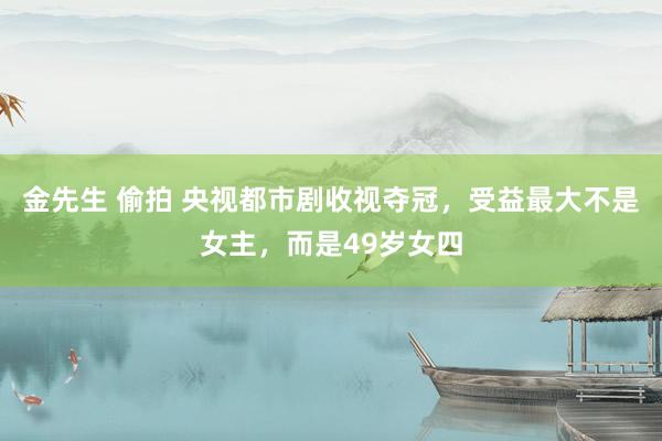 金先生 偷拍 央视都市剧收视夺冠，受益最大不是女主，而是49岁女四