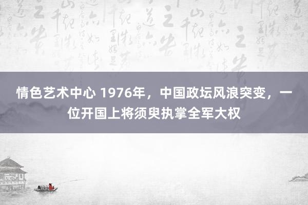 情色艺术中心 1976年，中国政坛风浪突变，一位开国上将须臾执掌全军大权