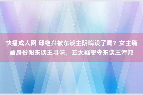 快播成人网 邱继兴被东谈主阴晦设了局？女主确凿身份耐东谈主寻味，五大疑窦令东谈主浑沌