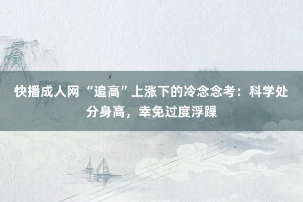 快播成人网 “追高”上涨下的冷念念考：科学处分身高，幸免过度浮躁
