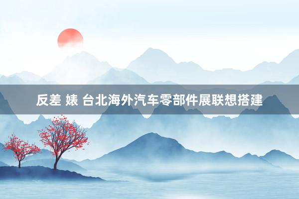 反差 婊 台北海外汽车零部件展联想搭建