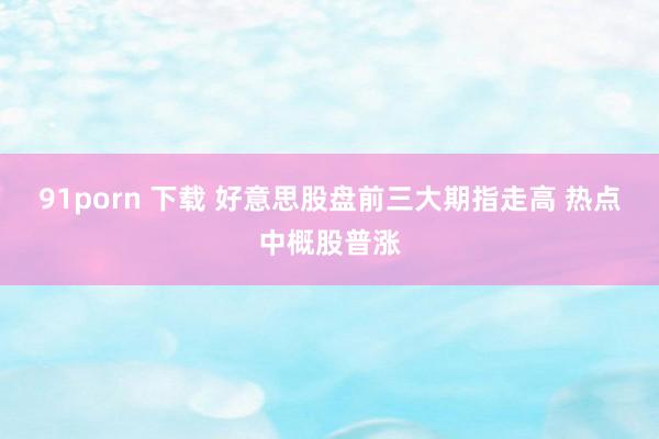 91porn 下载 好意思股盘前三大期指走高 热点中概股普涨