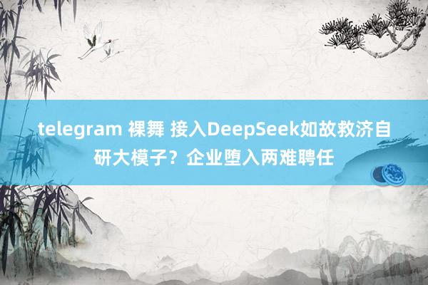 telegram 裸舞 接入DeepSeek如故救济自研大模子？企业堕入两难聘任