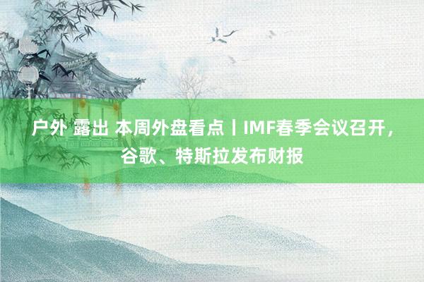 户外 露出 本周外盘看点丨IMF春季会议召开，谷歌、特斯拉发布财报