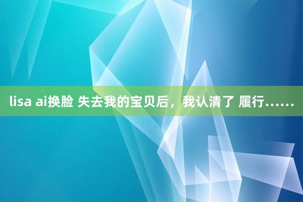 lisa ai换脸 失去我的宝贝后，我认清了 履行……