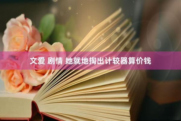文爱 剧情 她就地掏出计较器算价钱