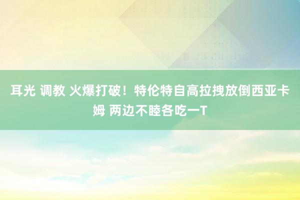 耳光 调教 火爆打破！特伦特自高拉拽放倒西亚卡姆 两边不睦各吃一T