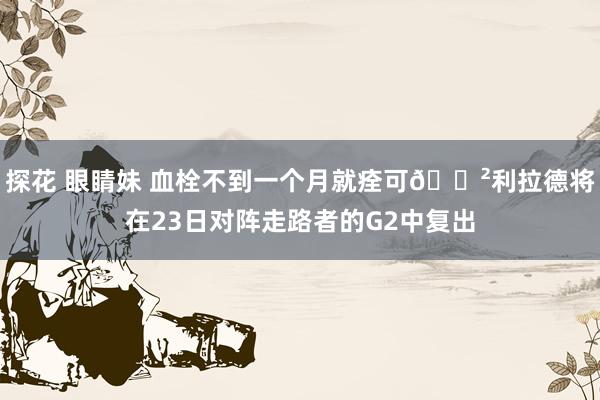 探花 眼睛妹 血栓不到一个月就痊可😲利拉德将在23日对阵走路者的G2中复出